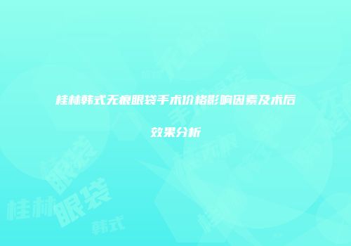 桂林韩式无痕眼袋手术价格影响因素及术后效果分析