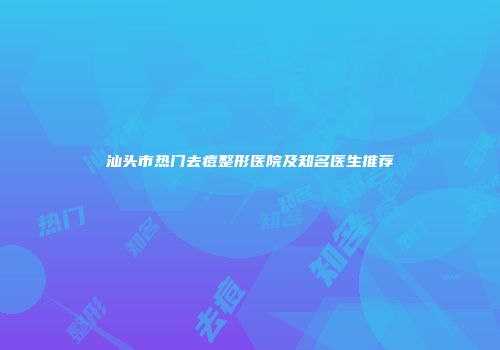 汕头市热门去痘整形医院及知名医生推荐