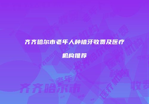 齐齐哈尔市老年人种植牙收费及医疗机构推荐