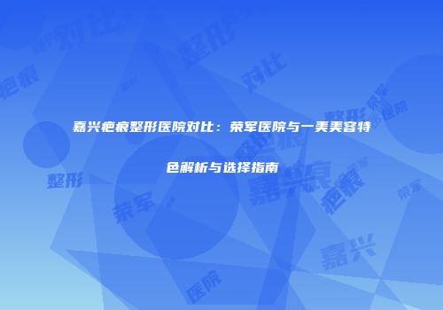 嘉兴疤痕整形医院对比：荣军医院与一美美容特色解析与选择指南