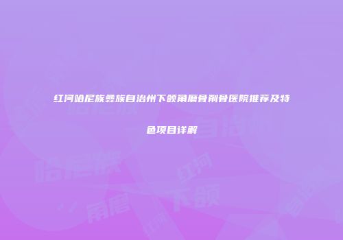 红河哈尼族彝族自治州下颌角磨骨削骨医院推荐及特色项目详解