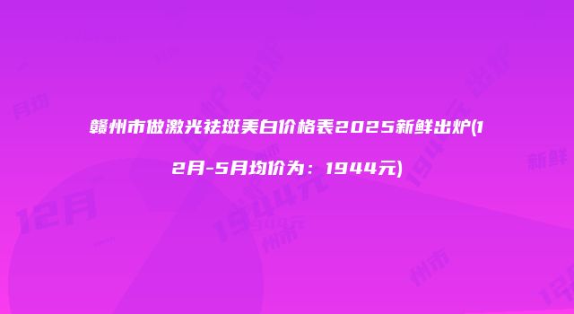 赣州市做激光祛斑美白价格表2025新鲜出炉(12月-5月均价为:1944元)