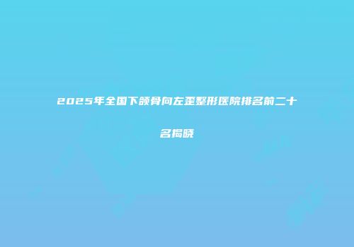 2025年全国下颌骨向左歪整形医院排名前二十名揭晓
