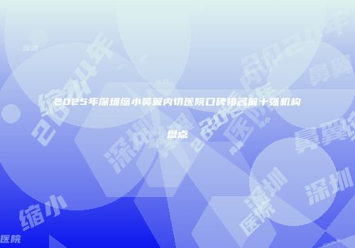 2025年深圳缩小鼻翼内切医院口碑排名前十强机构盘点
