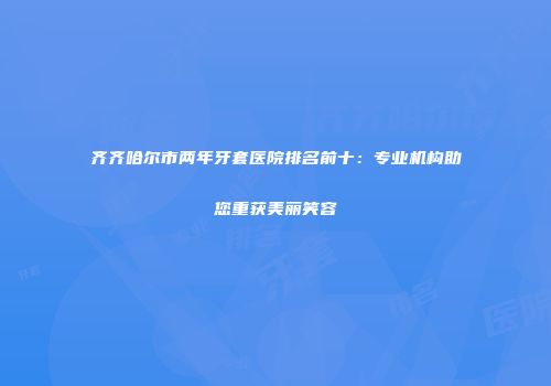 齐齐哈尔市两年牙套医院排名前十:专业机构助您重获美丽笑容