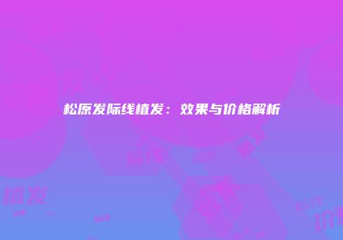 松原发际线植发:效果与价格解析