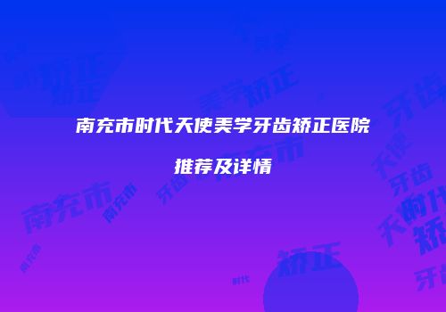 南充市时代天使美学牙齿矫正医院推荐及详情