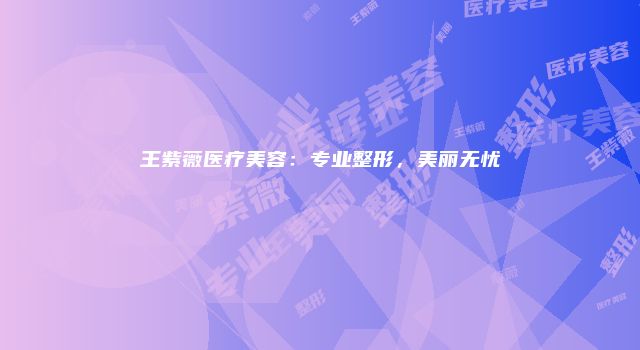 王紫薇医疗美容:专业整形,美丽无忧