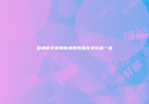 昭通市牙髓摘除术医院推荐及价格一览