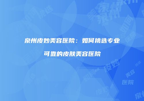 泉州皮妙美容医院:如何挑选专业可靠的皮肤美容医院