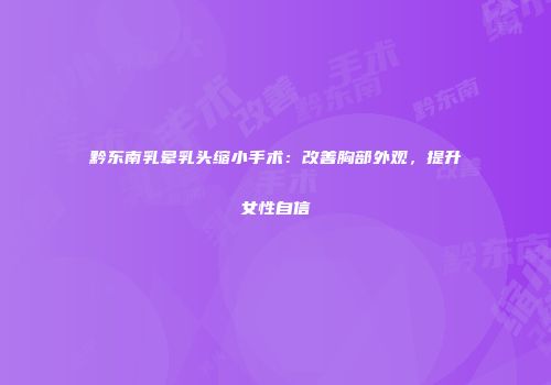 黔东南乳晕乳头缩小手术：改善胸部外观，提升女性自信