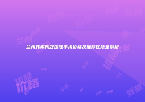 兰州残根残冠拔除手术价格及推荐医院全解析