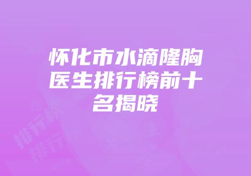 怀化市水滴隆胸医生排行榜前十名揭晓