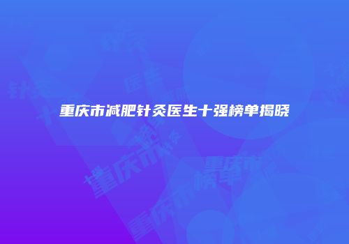 重庆市减肥针灸医生十强榜单揭晓
