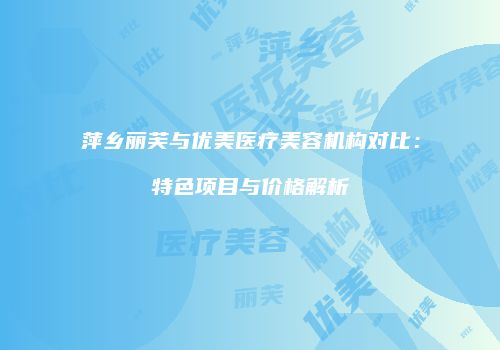 萍乡丽芙与优美医疗美容机构对比：特色项目与价格解析
