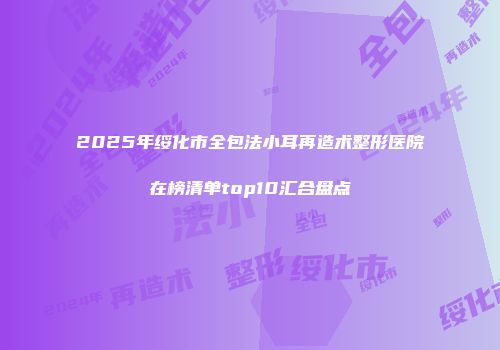 2025年绥化市全包法小耳再造术整形医院在榜清单top10汇合盘点