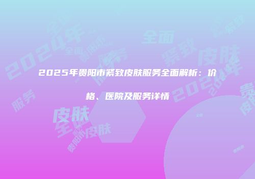 2025年贵阳市紧致皮肤服务全面解析：价格、医院及服务详情