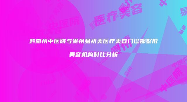 黔南州中医院与贵州易初美医疗美容门诊部整形美容机构对比分析