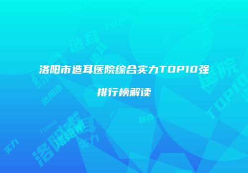洛阳市造耳医院综合实力TOP10强排行榜解读