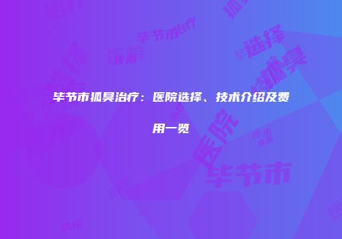毕节市狐臭治疗：医院选择、技术介绍及费用一览