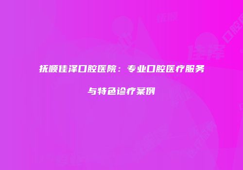 抚顺佳泽口腔医院：专业口腔医疗服务与特色诊疗案例