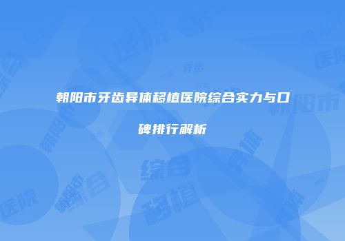 朝阳市牙齿异体移植医院综合实力与口碑排行解析