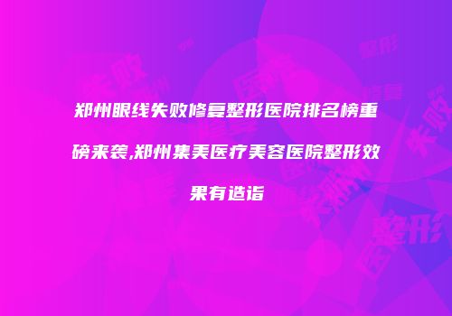 郑州眼线失败修复整形医院排名榜重磅来袭,郑州集美医疗美容医院整形效果有造诣
