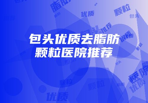 包头优质去脂肪颗粒医院推荐