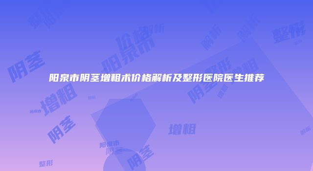 阳泉市阴茎增粗术价格解析及整形医院医生推荐