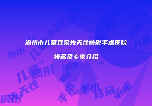 沧州市儿童耳朵先天性畸形手术医院排名及专家介绍