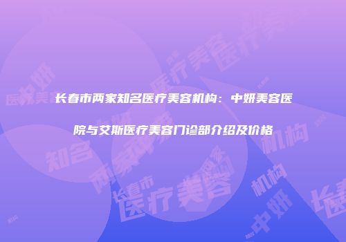 长春市两家知名医疗美容机构：中妍美容医院与艾斯医疗美容门诊部介绍及价格