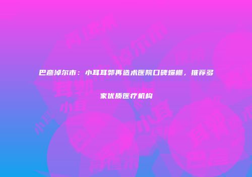 巴彦淖尔市:小耳耳郭再造术医院口碑爆棚,推荐多家优质医疗机构