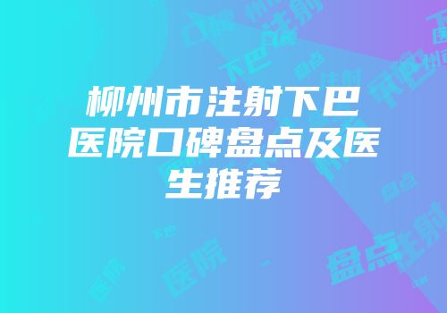 柳州市注射下巴医院口碑盘点及医生推荐