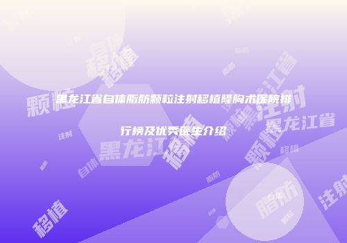 黑龙江省自体脂肪颗粒注射移植隆胸术医院排行榜及优秀医生介绍