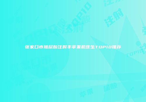 张家口市玻尿酸注射丰苹果肌医生TOP10推荐