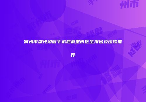 常州市激光修复手术疤痕整形医生排名及医院推荐