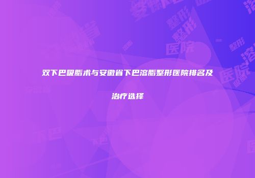 双下巴吸脂术与安徽省下巴溶脂整形医院排名及治疗选择