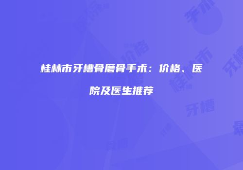 桂林市牙槽骨磨骨手术:价格、医院及医生推荐