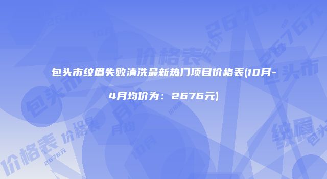 包头市纹眉失败清洗最新热门项目价格表(10月-4月均价为:2676元)