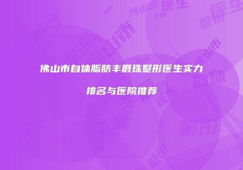 佛山市自体脂肪丰唇珠整形医生实力排名与医院推荐