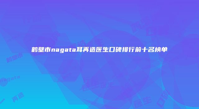 鹤壁市nagata耳再造医生口碑排行前十名榜单