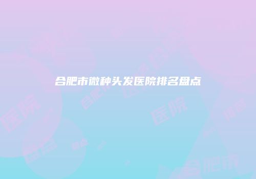 合肥市微种头发医院排名盘点