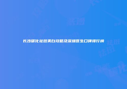 长沙碳化祛斑美白攻略及深圳医生口碑排行榜
