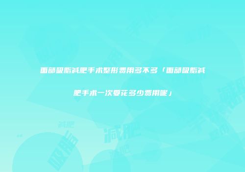 面部吸脂减肥手术整形费用多不多「面部吸脂减肥手术一次要花多少费用呢」