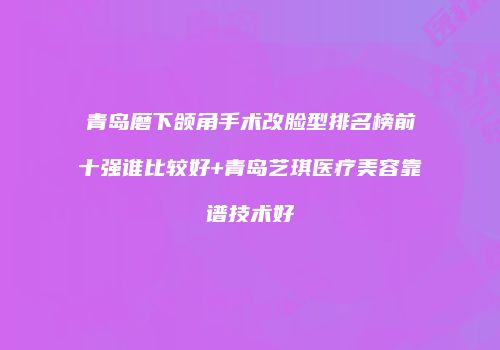 青岛磨下颌角手术改脸型排名榜前十强谁比较好+青岛艺琪医疗美容靠谱技术好