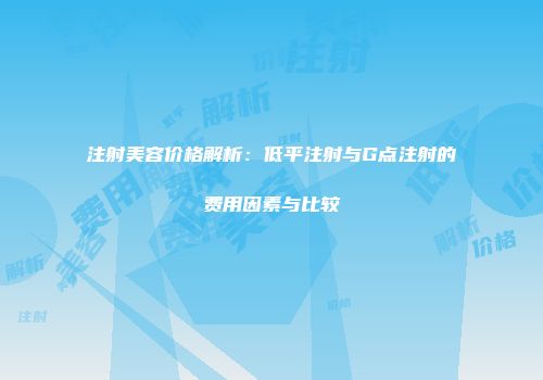注射美容价格解析：低平注射与G点注射的费用因素与比较