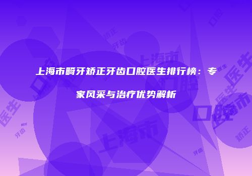 上海市畸牙矫正牙齿口腔医生排行榜：专家风采与治疗优势解析
