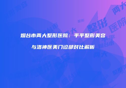 烟台市两大整形医院：平平整形美容与洛神医美门诊部对比解析