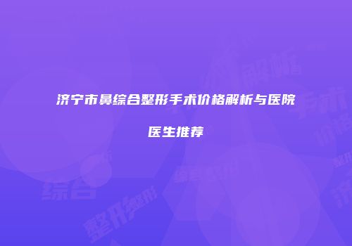 济宁市鼻综合整形手术价格解析与医院医生推荐