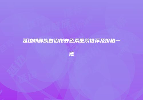 延边朝鲜族自治州去色素医院推荐及价格一览
